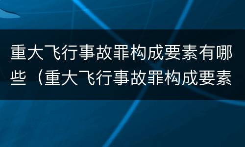 重大飞行事故罪构成要素有哪些（重大飞行事故罪构成要素有哪些内容）