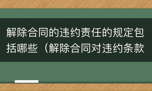 解除合同的违约责任的规定包括哪些（解除合同对违约条款有效吗）