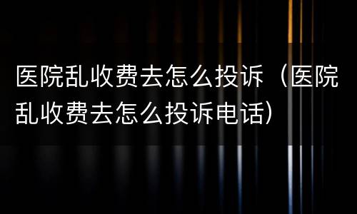 医院乱收费去怎么投诉（医院乱收费去怎么投诉电话）
