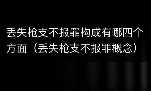 丢失枪支不报罪构成有哪四个方面（丢失枪支不报罪概念）