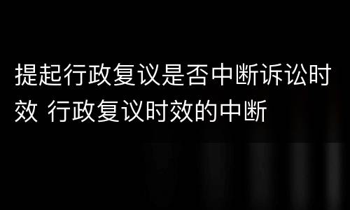 提起行政复议是否中断诉讼时效 行政复议时效的中断