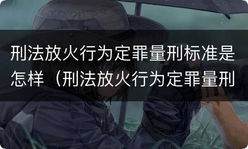 刑法放火行为定罪量刑标准是怎样（刑法放火行为定罪量刑标准是怎样的）