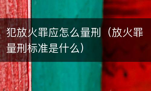 犯放火罪应怎么量刑（放火罪量刑标准是什么）