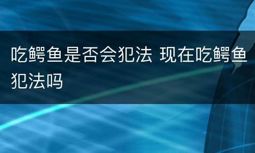 吃鳄鱼是否会犯法 现在吃鳄鱼犯法吗