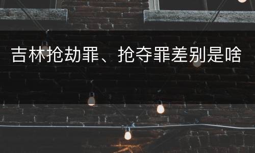 吉林抢劫罪、抢夺罪差别是啥