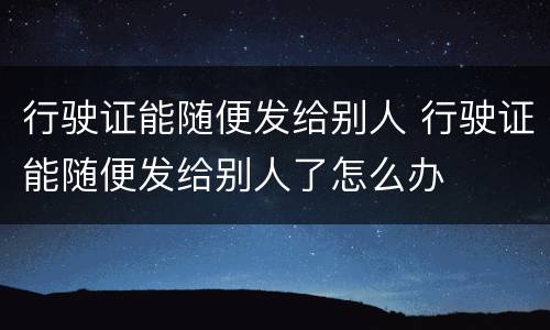 行驶证能随便发给别人 行驶证能随便发给别人了怎么办