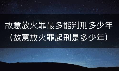 故意放火罪最多能判刑多少年（故意放火罪起刑是多少年）