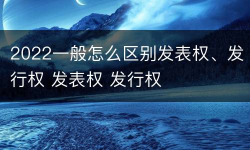 2022一般怎么区别发表权、发行权 发表权 发行权