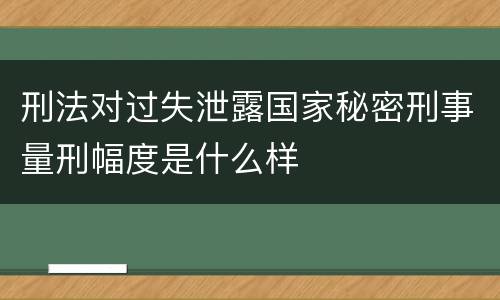 刑法对过失泄露国家秘密刑事量刑幅度是什么样