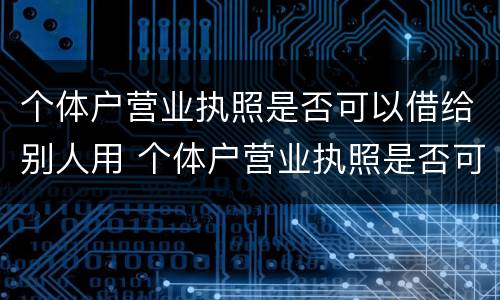 个体户营业执照是否可以借给别人用 个体户营业执照是否可以借给别人用呢