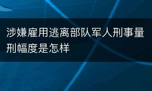 涉嫌雇用逃离部队军人刑事量刑幅度是怎样