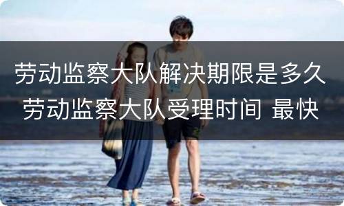 劳动监察大队解决期限是多久 劳动监察大队受理时间 最快多久会处理