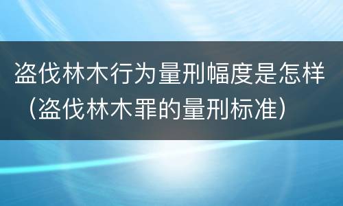 盗伐林木行为量刑幅度是怎样（盗伐林木罪的量刑标准）