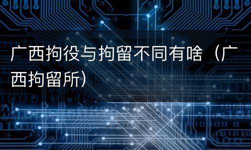 广西拘役与拘留不同有啥（广西拘留所）