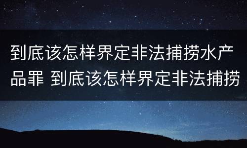 到底该怎样界定非法捕捞水产品罪 到底该怎样界定非法捕捞水产品罪名