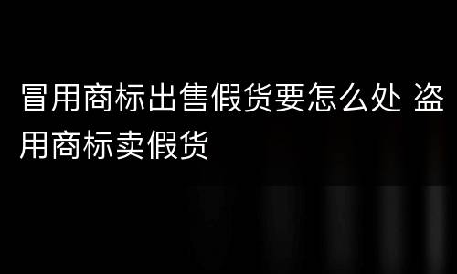 冒用商标出售假货要怎么处 盗用商标卖假货