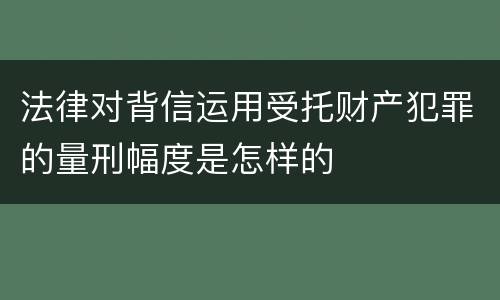 法律对背信运用受托财产犯罪的量刑幅度是怎样的