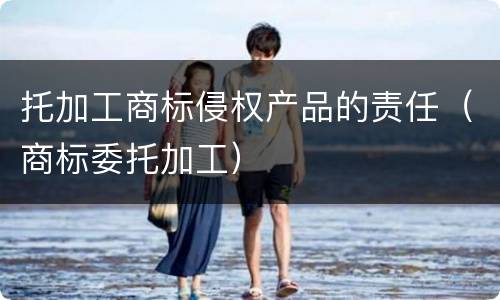 托加工商标侵权产品的责任（商标委托加工）