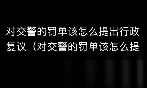 对交警的罚单该怎么提出行政复议（对交警的罚单该怎么提出行政复议呢）