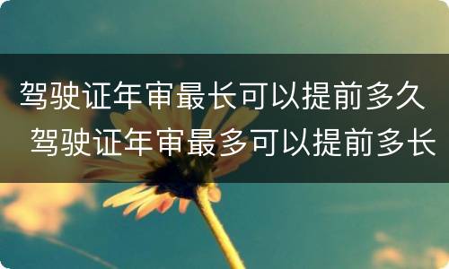 驾驶证年审最长可以提前多久 驾驶证年审最多可以提前多长时间