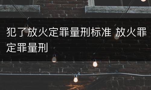 犯了放火定罪量刑标准 放火罪定罪量刑