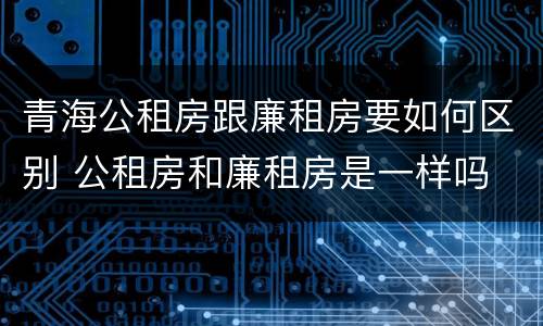 青海公租房跟廉租房要如何区别 公租房和廉租房是一样吗