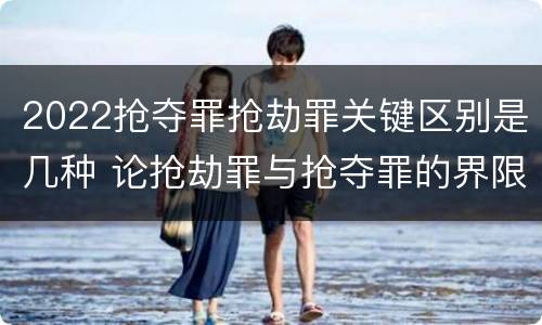 2022抢夺罪抢劫罪关键区别是几种 论抢劫罪与抢夺罪的界限