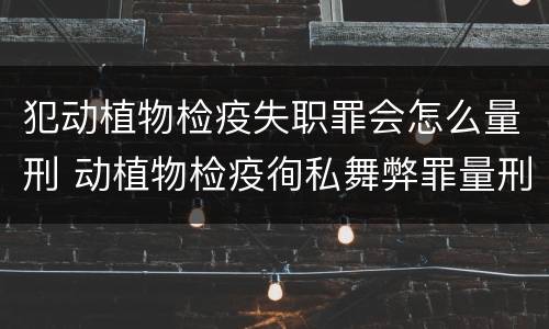 犯动植物检疫失职罪会怎么量刑 动植物检疫徇私舞弊罪量刑