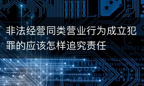 非法经营同类营业行为成立犯罪的应该怎样追究责任