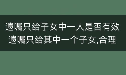 遗嘱只给子女中一人是否有效 遗嘱只给其中一个子女,合理吗?