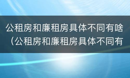 公租房和廉租房具体不同有啥（公租房和廉租房具体不同有啥影响）