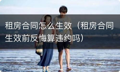 租房合同怎么生效（租房合同生效前反悔算违约吗）