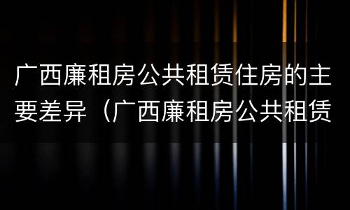 广西廉租房公共租赁住房的主要差异（广西廉租房公共租赁住房的主要差异有哪些）