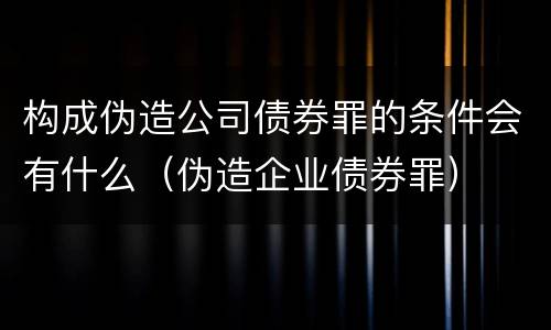 构成伪造公司债券罪的条件会有什么（伪造企业债券罪）
