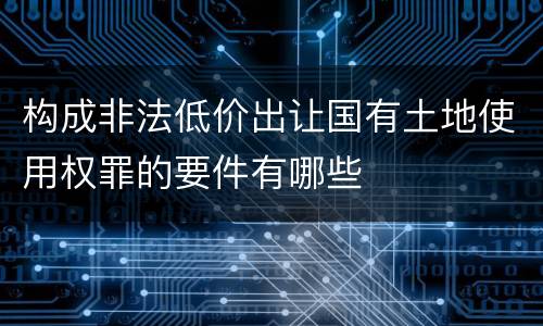 构成非法低价出让国有土地使用权罪的要件有哪些