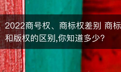 2022商号权、商标权差别 商标和版权的区别,你知道多少?