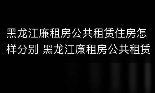 黑龙江廉租房公共租赁住房怎样分别 黑龙江廉租房公共租赁住房怎样分别购买