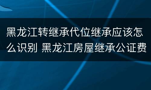 黑龙江转继承代位继承应该怎么识别 黑龙江房屋继承公证费收取标准