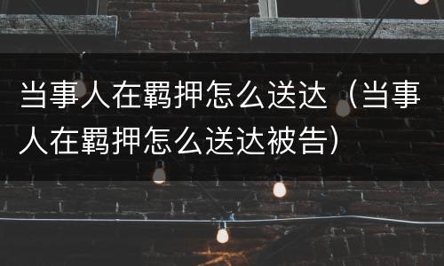 当事人在羁押怎么送达（当事人在羁押怎么送达被告）