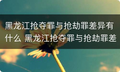 黑龙江抢夺罪与抢劫罪差异有什么 黑龙江抢夺罪与抢劫罪差异有什么意义