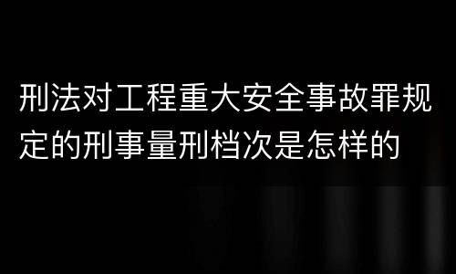 刑法对工程重大安全事故罪规定的刑事量刑档次是怎样的