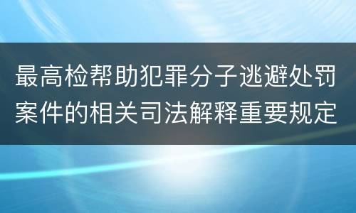最高检帮助犯罪分子逃避处罚案件的相关司法解释重要规定包括什么