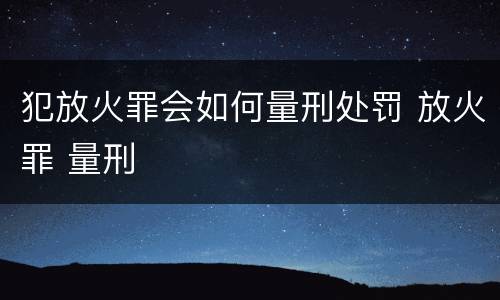 犯放火罪会如何量刑处罚 放火罪 量刑
