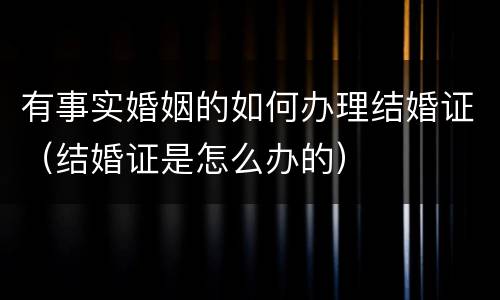 有事实婚姻的如何办理结婚证（结婚证是怎么办的）