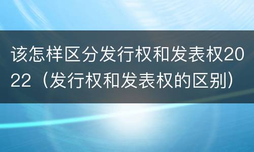 该怎样区分发行权和发表权2022（发行权和发表权的区别）