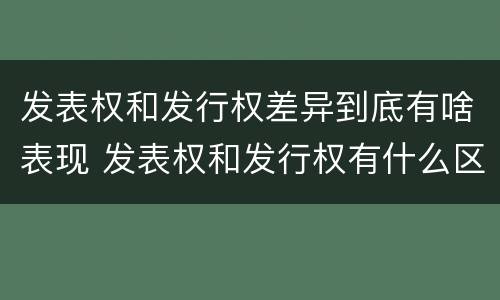 发表权和发行权差异到底有啥表现 发表权和发行权有什么区别