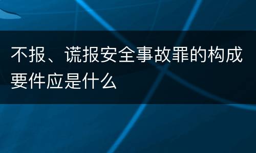 不报、谎报安全事故罪的构成要件应是什么