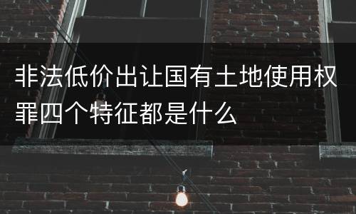 非法低价出让国有土地使用权罪四个特征都是什么