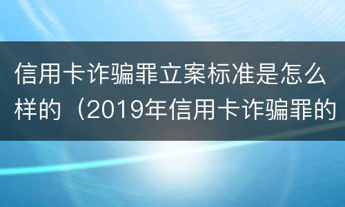 信用卡诈骗罪立案标准是怎么样的（2019年信用卡诈骗罪的最新立案标准）