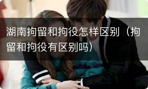 湖南拘留和拘役怎样区别（拘留和拘役有区别吗）